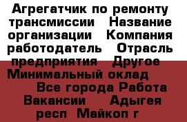 Агрегатчик по ремонту трансмиссии › Название организации ­ Компания-работодатель › Отрасль предприятия ­ Другое › Минимальный оклад ­ 50 000 - Все города Работа » Вакансии   . Адыгея респ.,Майкоп г.